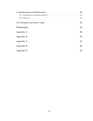11 Deployment and Maintenance 48
11.1 Installation and un-installation . . . . . . . . . . . . . . . . . . . . . 48
11.2 Outputs . . . . . . . . . . . . . . . . . . . . . . . . . . . . . . . . . . 48
12 Conclusion and future scope 58
Bibliography 59
Appendix A 60
Appendix B 64
Appendix C 67
Appendix D 68
Appendix E 69
VI
 