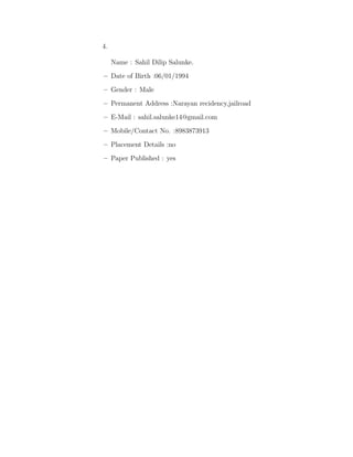 4.
Name : Sahil Dilip Salunke.
–– Date of Birth :06/01/1994
– Gender : Male
– Permanent Address :Narayan recidency,jailroad
– E-Mail : sahil.salunke14@gmail.com
– Mobile/Contact No. :8983873913
– Placement Details :no
– Paper Published : yes
 