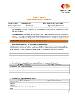 Intern Program
Performance Evaluation Form
• Mid-Assignment: Complete questions 1 – 4. Include feedback from colleagues with whom your intern
may have interacted.
• End-of-Assignment: Complete all sections of entire form. The evaluation should include a summary of
the intern’s work assignments, specific behavioral examples to illustrate your intern’s performance, and
information gathered from colleagues with whom your intern may have interacted during the summer.
1. Briefly describe the intern’s job assignment and responsibilities.
Nicholas has been working with us across a variety of assignments and projects. He has been gaining real
world experience in reviewing financial statements and liaising with senior finance personnel. Additionally,
he has assisted in the review of BAU activities as well as the completion of several critical projects.
2. How well did the intern perform the responsibilities of the assignment? Be specific
As of Mid-Assignment As of End-of-Assignment
He performed at an above average level.
3. What were the intern’s greatest strengths?
As of Mid-Assignment As of End-of-Assignment
Professionalism
Character
Diligence
Able to link items from the classroom to the real
world
1
Intern’s Name: Nicholas Berger Date of this Review:07/09/2013
Reviewing Manager: Ryan Loock Department: Controller’s
SECTION ONE: PERFORMANCE AGAINST JOB ASSIGNMENT
 