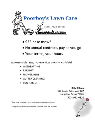 $25 base mow*
 No annual contract, pay as you go
 Your terms, your hours
At reasonable rates, more services are also available!
 WEEDEATTING
 RAKING**
 FLOWER BEDS
 GUTTER CLEANING
 YOU NAME IT!!
Billy B Berry
514 Scenic Drive, Apt. 207
Longview, Texas 75601
(903) 921-0310
*First time customers only, unless otherwise agreed upon.
**Bags not provided and removal from location not included
 