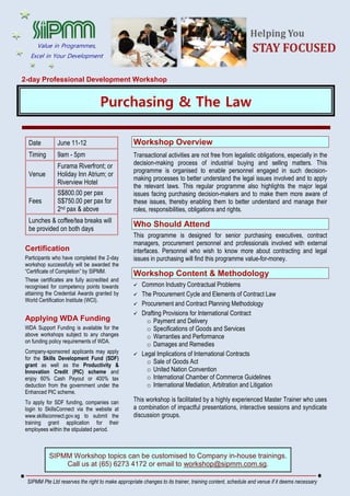 2-day Professional Development Workshop
Purchasing & The Law
Date June 11-12
Timing 9am - 5pm
Venue
Furama Riverfront; or
Holiday Inn Atrium; or
Riverview Hotel
Fees
S$800.00 per pax
S$750.00 per pax for
2nd pax & above
Lunches & coffee/tea breaks will
be provided on both days
Certification
Participants who have completed the 2-day
workshop successfully will be awarded the
“Certificate of Completion” by SIPMM.
These certificates are fully accredited and
recognised for competency points towards
attaining the Credential Awards granted by
World Certification Institute (WCI).
Applying WDA Funding
WDA Support Funding is available for the
above workshops subject to any changes
on funding policy requirements of WDA.
Company-sponsored applicants may apply
for the Skills Development Fund (SDF)
grant as well as the Productivity &
Innovation Credit (PIC) scheme and
enjoy 60% Cash Payout or 400% tax
deduction from the government under the
Enhanced PIC scheme.
To apply for SDF funding, companies can
login to SkillsConnect via the website at
www.skillsconnect.gov.sg to submit the
training grant application for their
employees within the stipulated period.
Workshop Overview
Transactional activities are not free from legalistic obligations, especially in the
decision-making process of industrial buying and selling matters. This
programme is organised to enable personnel engaged in such decision-
making processes to better understand the legal issues involved and to apply
the relevant laws. This regular programme also highlights the major legal
issues facing purchasing decision-makers and to make them more aware of
these issues, thereby enabling them to better understand and manage their
roles, responsibilities, obligations and rights.
Who Should Attend
This programme is designed for senior purchasing executives, contract
managers, procurement personnel and professionals involved with external
interfaces. Personnel who wish to know more about contracting and legal
issues in purchasing will find this programme value-for-money.
Workshop Content & Methodology
 Common Industry Contractual Problems
 The Procurement Cycle and Elements of Contract Law
 Procurement and Contract Planning Methodology
 Drafting Provisions for International Contract
o Payment and Delivery
o Specifications of Goods and Services
o Warranties and Performance
o Damages and Remedies
 Legal Implications of International Contracts
o Sale of Goods Act
o United Nation Convention
o International Chamber of Commerce Guidelines
o International Mediation, Arbitration and Litigation
This workshop is facilitated by a highly experienced Master Trainer who uses
a combination of impactful presentations, interactive sessions and syndicate
discussion groups.
SIPMM Workshop topics can be customised to Company in-house trainings.
Call us at (65) 6273 4172 or email to workshop@sipmm.com.sg.
SIPMM Pte Ltd reserves the right to make appropriate changes to its trainer, training content, schedule and venue if it deems necessary
Value in Programmes,
Excel in Your Development
 