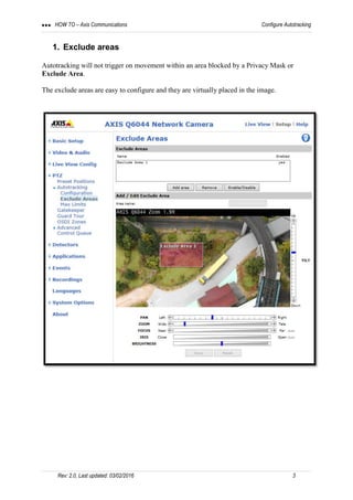 HOW TO – Axis Communications  Configure Autotracking
Rev: 2.0, Last updated: 03/02/2016 3
1. Exclude areas
Autotracking will not trigger on movement within an area blocked by a Privacy Mask or
Exclude Area.
The exclude areas are easy to configure and they are virtually placed in the image.
 