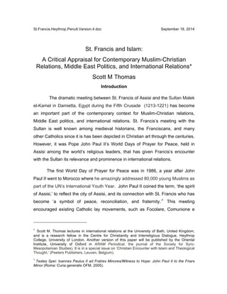 St.Francis.Heythrop.Penult.Version.4.doc September 18, 2014
St. Francis and Islam:
A Critical Appraisal for Contemporary Muslim-Christian
Relations, Middle East Politics, and International Relations*
Scott M Thomas
Introduction
The dramatic meeting between St. Francis of Assisi and the Sultan Malek
el-Kamel in Damietta, Egypt during the Fifth Crusade (1213-1221) has become
an important part of the contemporary context for Muslim-Christian relations,
Middle East politics, and international relations. St. Francis’s meeting with the
Sultan is well known among medieval historians, the Franciscans, and many
other Catholics since it is has been depicted in Christian art through the centuries.
However, it was Pope John Paul II’s World Days of Prayer for Peace, held in
Assisi among the world’s religious leaders, that has given Francis’s encounter
with the Sultan its relevance and prominence in international relations.
The first World Day of Prayer for Peace was in 1986, a year after John
Paul II went to Morocco where he amazingly addressed 80,000 young Muslims as
part of the UN’s International Youth Year. John Paul II coined the term, ‘the spirit
of Assisi,’ to reflect the city of Assisi, and its connection with St. Francis who has
become ‘a symbol of peace, reconciliation, and fraternity.’1
This meeting
encouraged existing Catholic lay movements, such as Focolare, Comunione e
	
  	
  	
  	
  	
  	
  	
  	
  	
  	
  	
  	
  	
  	
  	
  	
  	
  	
  	
  	
  	
  	
  	
  	
  	
  	
  	
  	
  	
  	
  	
  	
  	
  	
  	
  	
  	
  	
  	
  	
  	
  	
  	
  	
  	
  	
  	
  	
  	
  	
  	
  	
  	
  	
  	
  	
  
*	
  	
  Scott M. Thomas lectures in international relations at the University of Bath, United Kingdom,
and is a research fellow in the Centre for Christianity and Interreligious Dialogue, Heythrop
College, University of London. Another version of this paper will be published by the Oriental
Institute, University of Oxford in ARAM Periodical, the journal of the Society for Syro-
Mesopotamian Studies). It is in a special issue on ‘Christian Encounter with Islam and Theological
Thought,’ (Peeters Publishers, Leuven, Belgium).
1
Testes Spei: Ioannes Paulus II ad Fratres Minores/Witness to Hope: John Paul II to the Friars
Minor (Roma: Curia generalis OFM, 2005).
 