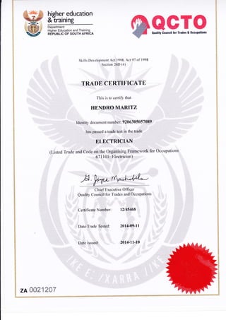 hieher education
&-training
Department:
Higher Education and Training
REPUBLIC OF SOUTH AFRICA
@ffiffi'tr$0uality Council for Trades & 0ccupations
Skills Developrnent Act 1998' Act 97 of 1998
Section 26D (4)
TRADE CERTIFICATE
This is to certify that
HENDRO MARITZ
Identity document nutnber: 9206305057089
has passed a trade test in the trade
ELECTRICIAN
(Listed Trade and Code on the Organising Framework tbr Occupations
671101: Electrician)
WWClrief Executive Offi cer
Quality Council fbr Trades attd Occttpatiotts
Certit'icate Number: 12115468
2014-09-l IDate Trade Tested:
Date issued: 2014-11,10
zA fiff31 2fr7
 