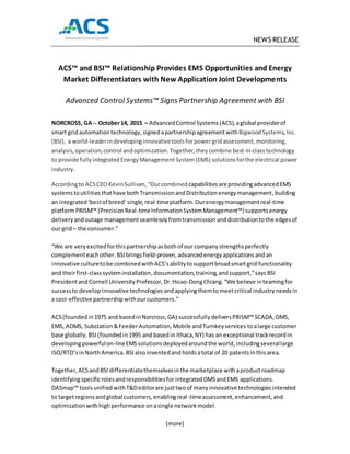 NEWS RELEASE
ACS™ and BSI™ Relationship Provides EMS Opportunities and Energy
Market Differentiators with New Application Joint Developments
Advanced Control Systems™ Signs Partnership Agreement with BSI
NORCROSS, GA-- October14, 2015 – AdvancedControl Systems (ACS),aglobal providerof
smart grid automationtechnology,signedapartnershipagreement withBigwoodSystems,Inc.
(BSI), a world-leaderindevelopinginnovativetoolsforpowergridassessment,monitoring,
analysis,operation,control andoptimization. Together, they combine best-in-classtechnology
to provide fullyintegrated EnergyManagement System(EMS) solutionsforthe electrical power
industry.
Accordingto ACSCEO KevinSullivan, “Ourcombined capabilitiesare providingadvancedEMS
systemstoutilitiesthathave bothTransmissionandDistributionenergymanagement,building
an integrated ‘bestof breed’single,real-timeplatform. Ourenergymanagementreal-time
platformPRISM™ (PrecisionReal-timeInformationSystemManagement™)supportsenergy
deliveryandoutage managementseamlesslyfromtransmission anddistributiontothe edgesof
our grid– the consumer.”
“We are very excitedforthispartnershipasbothof our companystrengthsperfectly
complementeachother.BSIbrings field-proven, advancedenergyapplications andan
innovative culturetobe combinedwithACS’sabilitytosupportbroadsmartgrid functionality
and theirfirst-classsysteminstallation,documentation,training,andsupport,”saysBSI
PresidentandCornell University Professor, Dr.Hsiao-DongChiang. “We believe inteamingfor
successto developinnovative technologies andapplyingthemtomeetcritical industry needs in
a cost-effective partnershipwithourcustomers.”
ACS(foundedin1975 and basedinNorcross,GA) successfullydeliversPRISM™ SCADA, OMS,
EMS, ADMS, Substation&FeederAutomation,Mobile andTurnkeyservices toalarge customer
base globally. BSI(foundedin1995 and basedin Ithaca,NY) has an exceptional trackrecordin
developingpowerfulon-lineEMSsolutions deployedaroundthe world,includingseverallarge
ISO/RTO’sinNorthAmerica.BSIalsoinventedand holdsatotal of 20 patentsinthisarea.
Together, ACSandBSI differentiatethemselvesinthe marketplace withaproductroadmap
identifyingspecificrolesandresponsibilitiesfor integratedDMSand EMS applications.
DASmap™ toolsunified withT&Deditorare justtwoof many innovative technologies intended
to targetregionsandglobal customers,enablingreal-timeassessment,enhancement,and
optimization withhighperformance onasingle networkmodel.
(more)
 