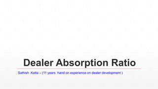 Dealer Absorption Ratio
Sathish .Katta – (11 years hand on experience on dealer development )
 