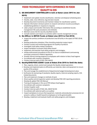 ii | P a g e
3. QC-DOCUMENT CONTROLLER in AJC at Qatar (June 2013 to Jan
2015)
• Implement and update records classification, retention and disposal scheduling plans
• Classify, code, cross-reference, log and store records
• Develop document inventories and maintain indexes for classification systems
• Operate information retrieval systems to research and extract records according to
established guidelines in response to requests
• Label, prepare and transfer information files according to established records
management life-cycle procedures and schedules
• Maintain access lists for security classified records
• Compile statistics and reports on activities within records management services
4. Qc-Officer in BIFCO Foods at Dubai (Jan 2015 to Feb 2016)
• Inspect the sanitary conditions of production area & facility in the aspect of FSSC-22k &
HACCP
• Develop production schedules / Plan /monthly production output report
• Conduct surveys and monitoring programs for Quality of products
• Investigate Food safety related complaints
• Inspect workplace to prevent food safety hazard
• Implement and evaluate Food safety programs and strategies
• Initiate enforcement procedures to fine or to close an establishment contravening
municipal, provincial or federal regulations
• Provide internal training programs to employees with relation to Basic food hygiene
• Co-ordinate with customer complaints
• Conduct internal audit of FSSC-22k/ HACCP
5. Quality/EHS/FSSC-22000 -Lead at Dubai (Feb 2016 to Until the date)
• Plan, organize, direct, control and evaluate the Quality related operations
• Develop and implement plans to efficiently use materials, labor and equipment to ensure
quality of the product
• Plan and manage the establishment of departmental budget & development plans
• Verification & maintaining of standards, Quality reports, External sampling reports, EHS
related documents.
• Plan and implement changes to methods of work
• Direct quality control inspection system and develop FSSC-22K reporting procedures
• Develop & update FSSC-22k Manual
• Training of employees in the use of PPE & Basic food hygiene.
• Co-ordinate with customer complaints
• Conduct Supplier audit
• Conduct internal audit of FSSC-22k, HACCP & EHS
• Co-ordinate with external audit as an auditee
• Inspect workplaces to ensure that equipment, materials and production processes do not
present a safety or health hazard to employees or to the general public
• Develop, implement and evaluate health and safety programs and strategies
 