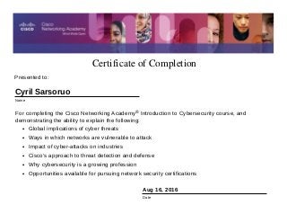 Certificate of Completion
Aug 16, 2016
Date
For completing the Cisco Networking Academy® Introduction to Cybersecurity course, and
demonstrating the ability to explain the following:
• Global implications of cyber threats
• Ways in which networks are vulnerable to attack
• Impact of cyber-attacks on industries
• Cisco’s approach to threat detection and defense
• Why cybersecurity is a growing profession
• Opportunities available for pursuing network security certifications
Presented to:
Cyril Sarsoruo
Name
 