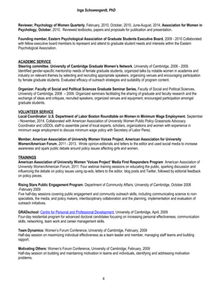 Inga Schowengerdt, PhD
Reviewer, Psychology of Women Quarterly, February, 2010, October, 2010, June-August, 2014, Association for Women in
Psychology, October, 2010. Reviewed textbooks, papers and proposals for publication and presentation.
Founding member, Eastern Psychological Association of Graduate Students Executive Board, 2009 - 2010 Collaborated
with fellow executive board members to represent and attend to graduate student needs and interests within the Eastern
Psychological Association.
ACADEMIC SERVICE
Steering committee, University of Cambridge Graduate Women’s Network, University of Cambridge, 2008 - 2009.
Identified gender-specific mentorship needs of female graduate students, organized talks by notable women in academia and
industry on relevant themes by selecting and recruiting appropriate speakers, organizing venues and encouraging participation
by female graduate students. Evaluated efficacy of outreach strategies and suitability of program content.
Organizer, Faculty of Social and Political Sciences Graduate Seminar Series, Faculty of Social and Political Sciences,
University of Cambridge, 2008 – 2009. Organized seminars facilitating the sharing of graduate and faculty research and the
exchange of ideas and critiques, recruited speakers, organized venues and equipment, encouraged participation amongst
graduate students.
VOLUNTEER SERVICE
Local Coordinator: U.S. Department of Labor Boston Roundtable on Women in Minimum Wage Employment. September
- November, 2014. Collaborated with American Association of University Women Public Policy Grassroots Advocacy
Coordinator and USDOL staff to assemble panel of local experts, scholars, organizations and women with experience in
minimum wage employment to discuss minimum wage policy with Secretary of Labor Perez.
Member, American Association of University Women Voices Project, American Association for University
Women/American Forum, 2011 - 2013. Wrote opinion-editorials and letters to the editor and used social media to increase
awareness and spark public debate around policy issues affecting girls and women.
TRAININGS
American Association of University Women ‘Voices Project’ Media First Responders Program: American Association of
University Women/American Forum, 2011: Four webinar training sessions on educating the public, sparking discussion and
influencing the debate on policy issues using op-eds, letters to the editor, blog posts and Twitter, followed by editorial feedback
on policy pieces.
Rising Stars Public Engagement Program: Department of Community Affairs, University of Cambridge, October 2008
-February 2009
Five half-day sessions covering public engagement and community outreach skills, including communicating science to non-
specialists, the media, and policy makers, interdisciplinary collaboration and the planning, implementation and evaluation of
outreach initiatives.
GRADschool: Centre for Personal and Professional Development, University of Cambridge, April, 2009
Four-day residential program for advanced doctoral candidates focusing on increasing personal effectiveness, communication
skills, networking, team work and career management skills.
Team Dynamics: Women’s Forum Conference, University of Cambridge, February, 2009
Half-day session on maximizing individual effectiveness as a team leader and member, managing staff teams and building
rapport.
Motivating Others: Women’s Forum Conference, University of Cambridge, February, 2009
Half-day session on building and maintaining motivation in teams and individuals, identifying and addressing motivation
problems.
4
 