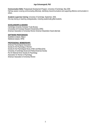 Inga Schowengerdt, PhD
Communication Skills: Postgraduate Development Program, University of Cambridge, May 2008
Half-day session covering communicating effectively, identifying miscommunications and supporting effective communication in
others.
Academic supervisor training: University of Cambridge, September, 2004.
One day training on teaching undergraduates, including academically gifted students.
SCHOLARSHIPS & AWARDS
Cambridge University Overseas Trusts Bursary
Universities UK Overseas Research Studentship (ORS)
American Association of University Women American Dissertation Award alternate
SOFTWARE PROFICIENCIES
Qualitative analysis: Atlas.ti
Statistical analysis: SPSS
PROFESSIONAL MEMBERSHIPS
American Psychological Association
Society for the Psychology of Women
Society for the Psychological Study of Men and Masculinity
University of Cambridge Social and Political Sciences Society
Psi Chi National Honor Society for Psychology
Association for Women in Psychology
American Association of University Women
5
 