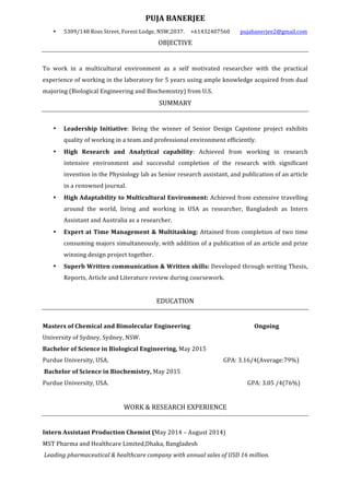 PUJA	BANERJEE	
• 5309/148	Ross	Street,	Forest	Lodge,	NSW,2037.		 +61432407560								pujabanerjee2@gmail.com	
OBJECTIVE	
	
To	 work	 in	 a	 multicultural	 environment	 as	 a	 self	 motivated	 researcher	 with	 the	 practical	
experience	of	working	in	the	laboratory	for	5	years	using	ample	knowledge	acquired	from	dual	
majoring	(Biological	Engineering	and	Biochemistry)	from	U.S.	
SUMMARY	
		
• Leadership	 Initiative:	 Being	 the	 winner	 of	 Senior	 Design	 Capstone	 project	 exhibits	
quality	of	working	in	a	team	and	professional	environment	efficiently.	
• High	 Research	 and	 Analytical	 capability:	 Achieved	 from	 working	 in	 research	
intensive	 environment	 and	 successful	 completion	 of	 the	 research	 with	 significant	
invention	in	the	Physiology	lab	as	Senior	research	assistant,	and	publication	of	an	article	
in	a	renowned	journal.	
• High	Adaptability	to	Multicultural	Environment:	Achieved	from	extensive	travelling	
around	 the	 world,	 living	 and	 working	 in	 USA	 as	 researcher,	 Bangladesh	 as	 Intern	
Assistant	and	Australia	as	a	researcher.		
• Expert	at	Time	Management	&	Multitasking:	Attained	from	completion	of	two	time	
consuming	majors	simultaneously,	with	addition	of	a	publication	of	an	article	and	prize	
winning	design	project	together.		
• Superb	Written	communication	&	Written	skills:	Developed	through	writing	Thesis,	
Reports,	Article	and	Literature	review	during	coursework.	
	
EDUCATION	
	
Masters	of	Chemical	and	Bimolecular	Engineering		 	 	 Ongoing	
University	of	Sydney,	Sydney,	NSW.	
Bachelor	of	Science	in	Biological	Engineering,	May	2015	
Purdue	University,	USA.	 	 	 	 	 								GPA:	3.16/4(Average:79%)	
	Bachelor	of	Science	in	Biochemistry,	May	2015	
Purdue	University,	USA.			 	 	 	 	 	 										GPA:	3.05	/4(76%)	
	
WORK	&	RESEARCH	EXPERIENCE	
	
Intern	Assistant	Production	Chemist	(May	2014	–	August	2014)	
MST	Pharma	and	Healthcare	Limited,Dhaka,	Bangladesh								
	Leading	pharmaceutical	&	healthcare	company	with	annual	sales	of	USD	16	million.	 	
	 														
 