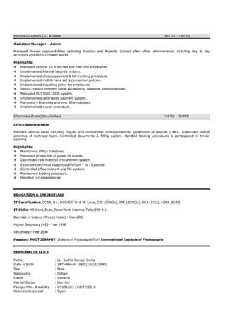 Microsec Capital LTD., Kolkata Nov’05 – Dec’08
Assistant Manager – Admin
Managed diverse responsibilities including Invoices and Reports. Looked after office administration including day to day
activities and all ISO related works.
Highlights:
 Managed approx. 10 Branches and over 500 employees.
 Implemented internal security system.
 Implemented cheque payment & bill tracking procedure.
 Implemented mobile hand set & connection policies.
 Implemented travelling policy for employees.
 Saved costs in different areas like electricity, telephone, transportation etc.
 Managed ISO 9001:2000 system.
 Implemented centralized payment system.
 Managed 4 Branches and over 80 employees.
 Implemented export procedure.
Chemicals (India) Co., Kolkata Feb’02 – Oct’05
Office Administrator
Handled various tasks including regular and confidential correspondences, generation of Reports / MIS. Supervised overall
activities of technical team. Controlled documents & filling system. Handled bidding procedures & participated in tender
opening.
Highlights:
 Maintained Office Database.
 Managed production of goods till supply.
 Developed raw material procurement system.
 Expanded technical support staffs from 7 to 15 people.
 Controlled office network and file system.
 Maintained bidding procedure.
 Handled correspondences.
EDUCATION & CREDENTIALS
IT Certification: CCNA, N+, DOEACC ‘O’ & ‘A’ Level, CIC (IGNOU), PPC (IGNOU), DCA (ICEI), ADCA (ICEI)
IT Skills: MS Word, Excel, PowerPoint, Internet, Tally (ERP 9.1)
Bachelor in Science (Physics Hons.) - Year 2001
Higher Secondary (+2) - Year 1998
Secondary - Year 1996
Passion : PHOTOGRAPHY; Diploma in Photography from International Institute of Photography
PERSONAL DETAILS
Father : Lt. Sukha Ranjan Sinha
Date of Birth : 18TH March 1980 (18/03/1980)
Sex : Male
Nationality : Indian
Caste : General
Marital Status : Married
Passport No. & Validity : G9151283 ; 01/07/2018
Relocate to abroad : Open
 