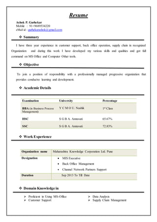 Resume
Ashok P. Gurhekar
Mobile : 91+9689534220
eMail id : gurhekarashok@gmail.com
 Summary
I have three year experience in customer support, back office operation, supply chain in recognized
Organization and during this work I have developed my various skills and qualities and got full
command on MS Office and Computer Other tools.
 Objective
To join a position of responsibility with a professionally managed progressive organization that
provides conducive learning and development.
 Academic Details
Examination University Percentage
BBA (in Business Process
Management)
Y C M O U. Nashik 1st Class
HSC S G B A. Amravati 65.67%
SSC S G B A. Amravati 72.83%
 Work Experience
Organization name Maharashtra Knowledge Corporation Ltd. Pune
Designation  MIS Executive
 Back Office Management
 Channel Network Partners Support
Duration Sep 2013 To Till Date
 Domain Knowledge in
 Proficient in Using MS-Office
 Customer Support
 Data Analysis
 Supply Chain Management
 