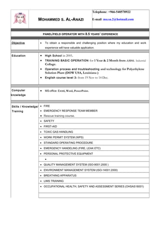 MOHAMMED S. AL-ANAZI
Telephone: +966-540578922
E-mail :ma.sa.2@hotmail.com
PANEL/FIELD OPERATOR WITH 8.5 YEARS’ EXPERIENCE
Objective • To obtain a responsible and challenging position where my education and work
experience will have valuable application.
Education • High School in 2005.
• TRAINING BASIC OPERATION for 1 Year & 2 Month from JUBAIL Industrial
Collage.
• Operation process and troubleshooting and technology for Polyethylene
Solution Plant (DOW USA, Louisiana )
• English course level 3: from 19 Nov to 14 Dec.
Computer
knowledge
• MS-office: Excel, Word, PowerPoint.
Skills / Knowledge/
Training
• FIRE
• EMERGENCY RESPONSE TEAM MEMBER
• Rescue training course.
• SAFETY
• FIRST-AID
• TOXIC GAS HANDLING
• WORK PERMIT SYSTEM (WPS)
• STANDARD OPERATING PROCEDURE
• EMERGENCY HANDELING (FIRE, LEAK ETC)
• PERSONAL PROTECTIVE EQUIPMENT
•
• QUALITY MANAGEMENT SYSTEM (ISO-9001:2000 )
• ENVIRONMENT MANAGEMENT SYSTEM (ISO-14001:2000)
• BREATHING APPARATUS
• LIMS TRAINING
• OCCUPATIONAL HEALTH, SAFETY AND ASSESSMENT SERIES (OHSAS18001)
 