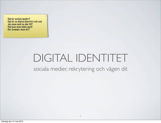 -Vad är sociala medier?
     -Vad är en digital identitet och vad
      ska man med en sån till?
     -Vad kan man jobba med?
     -Hur kommer man dit?




                                DIGITAL IDENTITET
                                sociala medier, rekrytering och vägen dit




                                                    1
måndag den 31 maj 2010
 