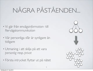 NÅGRA PÅSTÅENDEN...

   • Vi  går från envägsinformation- till
       ﬂervägskommunikation

   • Vår    personliga sfär är synligare än
       tidigare

   • Utmaning     i att skilja på att vara
       personlig resp. privat

   • Första              intrycket ﬂyttar ut på nätet
                                                 2
måndag den 31 maj 2010
 