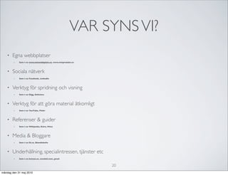 VAR SYNS VI?
   •   Egna webbplatser
        •   Som t ex www.minwebbplats.se, www.minprodukt.se



   •   Sociala nätverk
        •   Som t ex Facebook, LinkedIn



   •   Verktyg för spridning och visning
        •   Som t ex Digg, Delicious



   •   Verktyg för att göra material åtkomligt
        •   Som t ex YouTube, Flickr



   •   Referenser & guider
        •   Som t ex Wikipedia, Eniro, Hitta



   •   Media & Bloggare
        •   Som t ex Di.se, Blondinbella



   •   Underhållning, specialintressen, tjänster etc
        •   Som t ex betson.se, stardoll.com, gmail


                                                              20
måndag den 31 maj 2010
 