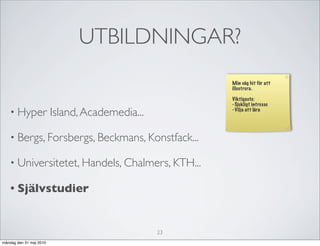 UTBILDNINGAR?
                                                      Min väg hit för att
                                                      illustrera.

                                                      Viktigaste:
                                                      - Sjukligt intresse
   • Hyper               Island, Academedia...        - Vilja att lära




   • Bergs, Forsbergs, Beckmans, Konstfack...

   • Universitetet, Handels, Chalmers, KTH...

   • Självstudier



                                                 23
måndag den 31 maj 2010
 