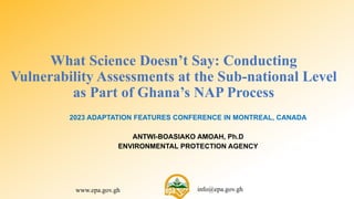 www.epa.gov.gh info@epa.gov.gh
What Science Doesn’t Say: Conducting
Vulnerability Assessments at the Sub-national Level
as Part of Ghana’s NAP Process
2023 ADAPTATION FEATURES CONFERENCE IN MONTREAL, CANADA
ANTWI-BOASIAKO AMOAH, Ph.D
ENVIRONMENTAL PROTECTION AGENCY
 
