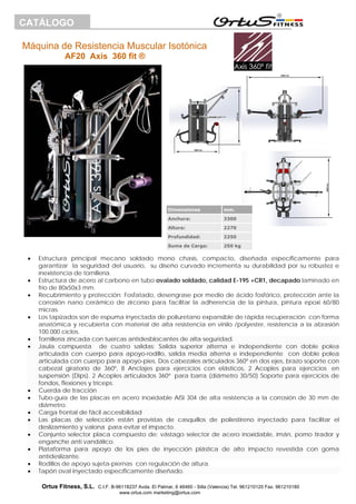 Máquina de Resistencia Muscular Isotónica
AF20 Axis 360 fit ®
Ortus Fitness, S.L. C.I.F. B-96118237 Avda. El Palmar, 6 46460 - Silla (Valencia) Tel. 961210120 Fax. 961210180
www.ortus.com marketing@ortus.com
CATÁLOGO
• Estructura principal mecano soldado mono chasis, compacto, diseñada específicamente para
garantizar la seguridad del usuario, su diseño curvado incrementa su durabilidad por su robustez e
inexistencia de tornillería.
• Estructura de acero al carbono en tubo ovalado soldado, calidad E-195 +CR1, decapado laminado en
frio de 80x50x3 mm.
• Recubrimiento y protección: Fosfatado, desengrase por medio de ácido fosfórico, protección ante la
corrosión nano cerámico de zirconio para facilitar la adherencia de la pintura, pintura epoxi 60/80
micras.
• Los tapizados son de espuma inyectada de poliuretano expansible de rápida recuperación con forma
anatómica y recubierta con material de alta resistencia en vinilo /polyester, resistencia a la abrasión
100.000 ciclos.
• Tornillería zincada con tuercas antidesblocantes de alta seguridad.
• Jaula compuesta de cuatro salidas: Salida superior alterna e independiente con doble polea
articulada con cuerpo para apoyo-rodillo, salida media alterna e independiente con doble polea
articulada con cuerpo para apoyo-pies. Dos cabezales articulados 360º en dos ejes, brazo soporte con
cabezal giratorio de 360º, 8 Anclajes para ejercicios con elásticos, 2 Acoples para ejercicios en
suspensión (Dips). 2 Acoples articulados 360º para barra (diámetro 30/50) Soporte para ejercicios de
fondos, flexiones y tríceps.
• Cuerda de tracción
• Tubo-guía de las placas en acero inoxidable AISI 304 de alta resistencia a la corrosión de 30 mm de
diámetro.
• Carga frontal de fácil accesibilidad
• Las placas de selección están provistas de casquillos de poliestireno inyectado para facilitar el
deslizamiento y valona para evitar el impacto.
• Conjunto selector placa compuesto de: vástago selector de acero inoxidable, imán, pomo tirador y
enganche anti vandálico.
• Plataforma para apoyo de los pies de inyección plástica de alto impacto revestida con goma
antideslizante.
• Rodillos de apoyo sujeta-piernas con regulación de altura.
• Tapón oval inyectado específicamente diseñado.
Dimensiones mm.
Anchura: 3300
Altura: 2270
Profundidad: 2250
Suma de Carga: 250 kg
 