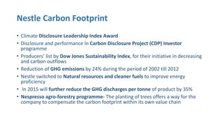 Nestle Carbon Footprint
• Climate Disclosure Leadership Index Award
• Disclosure and performance In Carbon Disclosure Project (CDP) Investor
programme
• Producers’ list by Dow Jones Sustainability Index, for their initiative in decreasing
and carbon outflows
• Reduction of GHG emissions by 24% during the period of 2002 till 2012
• Nestle switched to Natural resources and cleaner fuels to improve energy
proficiency
• In 2015 will further reduce the GHG discharges per tonne of product by 35%
• Nespresso agro-forestry programme- The planting of trees offers a way for the
company to compensate the carbon footprint within its own value chain
 