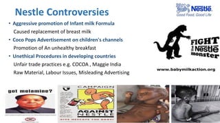 Nestle Controversies
• Aggressive promotion of Infant milk Formula
Caused replacement of breast milk
• Coco Pops Advertisement on children's channels
Promotion of An unhealthy breakfast
• Unethical Procedures in developing countries
Unfair trade practices e.g. COCOA , Maggie India
Raw Material, Labour Issues, Misleading Advertising
 
