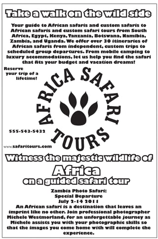 Take a walk on the wild side
   Your guide to African safaris and custom safaris to
   African safaris and custom safari tours from South
    Africa, Egypt, Kenya, Tanzania, Botswana, Namibia,
   Zambia, and Uganda. We offer over 30 itineraries of
    African safaris from independent, custom trips to
  scheduled group departures. From mobile camping to
 luxury accommodations, let us help you find the safari
        that fits your budget and vacation dreams!
Reserve
 your trip of a
     lifetime!




  555-543-5432


www.safaritours.com


 Witness the majestic wildlife of
                      Africa
        on a guided safari tour
                   Zambia Photo Safari:
                    Special Departure
                     July 2-14 2011
     An African safari is a destination that leaves an
  imprint like no other. Join professional photographer
 Michele Westmorland, for an unforgettable journey as
   Michele assists you with your photographic skills so
 that the images you come home with will complete the
                       experience.
 