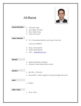 Ali Baezat
Personal Information
Contact information
 Nationality: Iranian
 Date of Birth: 25.07.1984
 Place of Birth: Tehran
 Father name: Hassan
 No .11, Daneshgahe Jang Street, pastorsquare, Tehran, Iran.
Postal code 1318854873.
 Phone +98-21-66420374
 Mobile +98-936-6825095
 Mail Ali.baezat@yahoo.com
Education
profession
health
height / weight
 Diploma Mathematics and Physics
 Determent student college on Physics subject
 Sport Diver - Scuba diver
 Industrial Diver - Surface supply diver (cutting and welding under water)
 Excellent
 183 cm / 70 kg
 