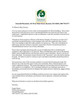 Emerald Physicians, 433 West Main Street, Hyannis, MA 02601, 508-778-4777
To Whom It May Concern:
I it is my sincere pleasure to write a letter of recommendation for Steven Goldberg. Steven and I
discussed his recent decision to move to the Raleigh/Durham area where he will need to seek
employment. I applaud his decision to take his dedication, work ethic and skills to the next level
in a new location.
Through my former position as Director of the Dennis Chamber of Commerce on Cape Cod, I
continually recognized business owners/managers/sales staff who sought more than a career.
They were looking to make their mark somehow in a special way. They came with dreams of
high success and were willing to work hard. I got to know Steven in my present position at
Emerald Physicians and he is one of those individuals.
Steven chose newspaper advertising sales, an area of employment that is considered quite
competitive and is especially so on Cape Cod. Many with high hopes don’t survive the pressure.
Others seem to handle pressure well, but lack creativity, guts or discipline. Steven is not one of
those individuals. He constantly remains focused on the “big picture” and works hard at meeting
his goals. He makes it a point to continue to grow and improve personally and professionally to
reach the top.
Steven possesses many of the necessary qualities to succeed when the going gets tough. His
desire to stay at the top of his game is clear as he consistently offers a fresh perspective and
creative approach to projects. The quality that impresses me most about Steven is that he stays
with a project to its completion. He is constantly looking for new challenges and works at
developing a resourceful network of colleagues that respect and more importantly, enjoy working
with him.
It is my strong belief that Steven Goldberg would be an asset to any company that employs him.
I am confident that he will enhance your business with an optimistic, committed and humane
approach.
Please do not hesitate to contact me should you have further questions.
Sincerely,
Peggie Hunter
Practice Development
Emerald Physicians
508-778-4777, Ext. 4440 or 508-418-5280
 