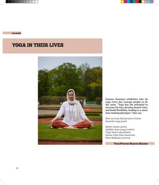 balance
	 Text/Photos: Kristin Hansen .
10
YOGA IN THEIR LIVES
Famous Estonian celebrities who do
yoga every day courage people to do
the same. “Yoga has the potential to
increase fat loss, develop muscle tone,
and build flexibility, leading to a more
lean-looking physique,” they say.
Here you may find pictures of their
favourite yoga poses!
Robert Annus (actor)
Sukhdev Kaur (yoga teacher)
Virge Naeris (decathlete)
Hanna-Liina Võsa (musician)
Kleer Maibaum (actress)
 