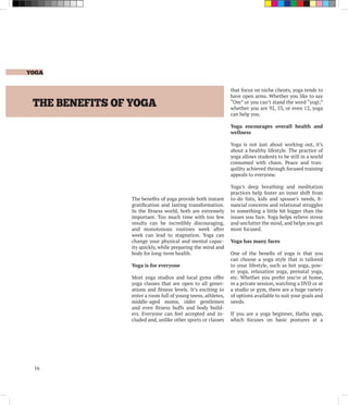 YOGA
16
THE BENEFITS OF YOGA
The benefits of yoga provide both instant
gratification and lasting transformation.
In the fitness world, both are extremely
important. Too much time with too few
results can be incredibly discouraging,
and monotonous routines week after
week can lead to stagnation. Yoga can
change your physical and mental capac-
ity quickly, while preparing the mind and
body for long-term health.
Yoga is for everyone
Most yoga studios and local gyms offer
yoga classes that are open to all gener-
ations and fitness levels. It’s exciting to
enter a room full of young teens, athletes,
middle-aged moms, older gentlemen
and even fitness buffs and body build-
ers. Everyone can feel accepted and in-
cluded and, unlike other sports or classes
that focus on niche clients, yoga tends to
have open arms. Whether you like to say
“Om” or you can’t stand the word “yogi;”
whether you are 92, 53, or even 12, yoga
can help you.
Yoga encourages overall health and
wellness
Yoga is not just about working out, it’s
about a healthy lifestyle. The practice of
yoga allows students to be still in a world
consumed with chaos. Peace and tran-
quility achieved through focused training
appeals to everyone.
Yoga’s deep breathing and meditation
practices help foster an inner shift from
to-do lists, kids and spouse’s needs, fi-
nancial concerns and relational struggles
to something a little bit bigger than the
issues you face. Yoga helps relieve stress
and unclutter the mind, and helps you get
more focused.
Yoga has many faces
One of the benefis of yoga is that you
can choose a yoga style that is tailored
to your lifestyle, such as hot yoga, pow-
er yoga, relaxation yoga, prenatal yoga,
etc. Whether you prefer you’re at home,
in a private session, watching a DVD or at
a studio or gym, there are a huge variety
of options available to suit your goals and
needs.
If you are a yoga beginner, Hatha yoga,
which focuses on basic postures at a
 
