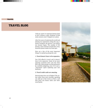 TRAVEL
18
TRAVEL BLOG
I left my career in corporate finance back
in 2011 without a plan, thinking I’d find
some answers once I hopped on a plane.
After five years of exploring the world and
sharing my experiences along the way, I
barely recognize the person I was before
my journey began. The number of life
lessons I have learned around this crazy,
beautiful planet makes my head spin.
Here are a few of the most important
things I’ve picked up along the way:
1. Travel doesn’t have to be expensive.
You CAN afford to travel, and it doesn’t
have to be expensive. Some of my most
amazing vacations have cost less than
$20 a day. Most people can find adventure
by carefully budgeting, even if it’s just a
“staycation” spent exploring your own
backyard.
2. Travel credit cards are amazing.
Worried about the cost of flights? The air-
line miles from your everyday spending
can add up to free travel, so find a card
that gives you bonus miles and other
travel perks.
 