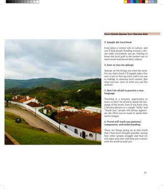 Photo: Kristin Hansen Text: Kiersten Rich
19
3. Sample the local food.
Food plays a central role in culture, and
you’ll find people bonding around a din-
ner table everywhere you go. Getting to
know the local grub is the easiest way to
meet locals and absorb their culture.
4. Save so you can splurge.
Splurge on the things you want the most.
For me, that’s food! I’ll happily take a bus
over a taxi to free up extra cash I can use
to indulge in amazing local cuisine. Buy
what you love. Save on what you can live
without.
5. Don’t be afraid to practice a new
language.
Traveling is a fantastic opportunity to
learn, so don’t be afraid to speak the lan-
guage of the locals. Even if you learn only
a few key phrases or a simple “hello” and
“thank you,” people will always appreci-
ate the effort you’ve made to speak their
native tongue.
6. Travel will teach you patience,
compassion, and understanding.
There are things going on in this world
that I had never thought possible. Seeing
how other people struggle and find joy
will open your eyes and help you connect
with the world around you.
 