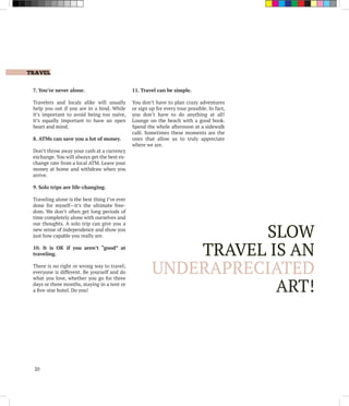 TRAVEL
20
7. You’re never alone.
Travelers and locals alike will usually
help you out if you are in a bind. While
it’s important to avoid being too naïve,
it’s equally important to have an open
heart and mind.
8. ATMs can save you a lot of money.
Don’t throw away your cash at a currency
exchange. You will always get the best ex-
change rate from a local ATM. Leave your
money at home and withdraw when you
arrive.
9. Solo trips are life-changing.
Traveling alone is the best thing I’ve ever
done for myself—it’s the ultimate free-
dom. We don’t often get long periods of
time completely alone with ourselves and
our thoughts. A solo trip can give you a
new sense of independence and show you
just how capable you really are.
10. It is OK if you aren’t “good” at
traveling.
There is no right or wrong way to travel;
everyone is different. Be yourself and do
what you love, whether you go for three
days or three months, staying in a tent or
a five-star hotel. Do you!
11. Travel can be simple.
You don’t have to plan crazy adventures
or sign up for every tour possible. In fact,
you don’t have to do anything at all!
Lounge on the beach with a good book.
Spend the whole afternoon at a sidewalk
café. Sometimes these moments are the
ones that allow us to truly appreciate
where we are.
SLOW
TRAVEL IS AN
UNDERAPRECIATED
ART!
 