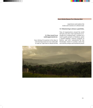 Photo: Kristin Hansen Text: Kiersten Rich
21
12. Slow travel is an
underappreciated art.
Sure, hitting 10 countries in five days is
cool, but how much are you really able
to soak in? Take time to absorb all the
experiences and explore the
nooks and crannies of a distant land.
13. Volunteering is always a good idea.
Tons of organizations around the world
will give you free room and board in ex-
change for a helping hand. I worked on a
water-quality project in Honduras, spent
a month helping a literacy program in
Bolivia, and even volunteered for the
Paralympic Games in London. Each trip
was entirely unique and touched my heart
 