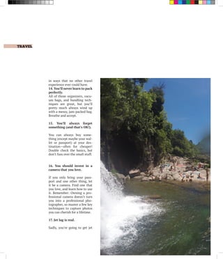 in ways that no other travel
experience ever could have.
14. You’ll never learn to pack
perfectly.
All of those organizers, vacu-
um bags, and bundling tech-
niques are great, but you’ll
pretty much always wind up
with a messy, jam-packed bag.
Breathe and accept.
15. You’ll always forget
something (and that’s OK!).
You can always buy some-
thing (except maybe your wal-
let or passport) at your des-
tination—often for cheaper!
Double check the basics, but
don’t fuss over the small stuff.
16. You should invest in a
camera that you love.
If you only bring your pass-
port and one other thing, let
it be a camera. Find one that
you love, and learn how to use
it. Remember: Owning a pro-
fessional camera doesn’t turn
you into a professional pho-
tographer, so master a few key
techniques to capture photos
you can cherish for a lifetime.
17. Jet lag is real.
Sadly, you’re going to get jet
	 TRAVEL
 