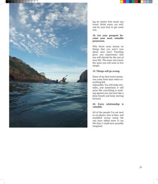 lag no matter how much you
travel. Drink water, eat well,
and do your best to get some
rest.
18. Let your passport be-
come your most valuable
possession.
Why throw away money on
things that you won’t care
about next year? Traveling
gives you experiences that
you will cherish for the rest of
your life. The more you travel,
the more you will want to live
simply.
19. Things will go wrong.
Some of my best travel memo-
ries come from days when ev-
erything felt
impossible. You will make mis-
takes, and sometimes it will
seem like everything is work-
ing against you, but just take a
deep breath and keep moving
forward.
20. Every relationship is
valuable.
All of the people I’ve sat next
to on planes, met at bars, and
stumbled across along the
way have added more to my
life than I could have possibly
imagined.
23
 
