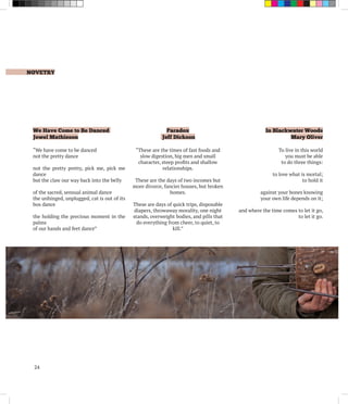 NOVETRY
24
We Have Come to Be Danced
Jewel Mathieson
“We have come to be danced
not the pretty dance
not the pretty pretty, pick me, pick me
dance
but the claw our way back into the belly
of the sacred, sensual animal dance
the unhinged, unplugged, cat is out of its
box dance
the holding the precious moment in the
palms
of our hands and feet dance”
Paradox
Jeff Dickson
“These are the times of fast foods and
slow digestion, big men and small
character, steep profits and shallow
relationships.
These are the days of two incomes but
more divorce, fancier houses, but broken
homes.
These are days of quick trips, disposable
diapers, throwaway morality, one night
stands, overweight bodies, and pills that
do everything from cheer, to quiet, to
kill.”
In Blackwater Woods
Mary Oliver
To live in this world
you must be able
to do three things:
to love what is mortal;
to hold it
against your bones knowing
your own life depends on it;
and where the time comes to let it go,
to let it go.
 