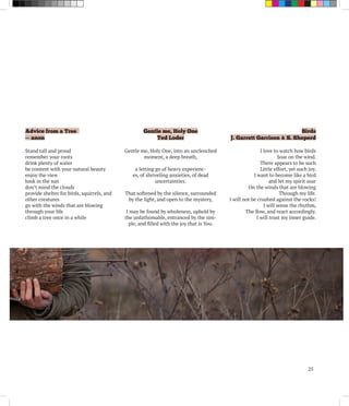 25
Advice from a Tree
~~ anon
Stand tall and proud
remember your roots
drink plenty of water
be content with your natural beauty
enjoy the view
bask in the sun
don’t mind the clouds
provide shelter for birds, squirrels, and
other creatures
go with the winds that are blowing
through your life
climb a tree once in a while
Gentle me, Holy One
Ted Loder
Gentle me, Holy One, into an unclenched
moment, a deep breath,
a letting go of heavy experienc-
es, of shriveling anxieties, of dead
uncertainties.
That softened by the silence, surrounded
by the light, and open to the mystery,
I may be found by wholeness, upheld by
the unfathomable, entranced by the sim-
ple, and filled with the joy that is You.
Birds
J. Garrett Garrison & S. Sheperd
I love to watch how birds
Soar on the wind.
There appears to be such
Little effort, yet such joy.
I want to become like a bird
and let my spirit soar
On the winds that are blowing
Through my life.
I will not be crushed against the rocks!
I will sense the rhythm,
The flow, and react accordingly.
I will trust my inner guide.
 