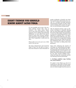 EIGHT THINGS YOU SHOULD
KNOW ABOUT ACRO YOGA
	 opinion
6
It’s very possible you’ve seen a few stu-
dents playing around after class or
watched a few videos online. Maybe
you’ve seen some epic photos in a yoga
magazine of two smiling yogis balancing
effortlessly on each other’s feet and/or
hands in some exotic location. Perhaps,
upon seeing this, you’ve thought to your-
self, “That’s impossible! I could never do
that.”
Please allow me to let you in on a little
secret: Yes, you can!
My name is Daniel Scott, and I teach the
Yoga of Trust. For the past six years, I
have been blessed to teach thousands of
people worldwide to literally turn their
lives upside down while loving every sec-
ond. As a certified AcroYoga instructor
and movement therapist, my life is dedi-
cated to helping others answer the ques-
tion: Are you moving or being moved?
Like any physical practice, yoga or oth-
erwise, AcroYoga is a dynamic offering
that can seem both simple and complex.
My journey didn’t begin with gymnastics
or circus arts. Wandering aimlessly in the
labyrinth of corporate life, I ran mara-
thons and partied ruthlessly in my “free”
time in hopes of an escape before finding
yoga as a true way out. I didn’t do my first
free handstand until I was 27, and even
then, I was better at falling down then
getting up.
Upon truly embracing the practice of
AcroYoga, my understanding and appre-
ciation of yoga—and through that, life—
has deepened with immense passion and
gratitude. Whether you’ve tried it or not,
please enjoy these following tips as guides
for the path towards building trust…
within the body, the community, and the
true blessing of divine partnership.
1. AcroYoga combines yoga, healing
arts, and acrobatics.
It’s good to mix things up, even if it
sounds like an odd recipe. All three styles
truly balance each other out (pun intend-
ed). Let’s drink straight from the source at
 