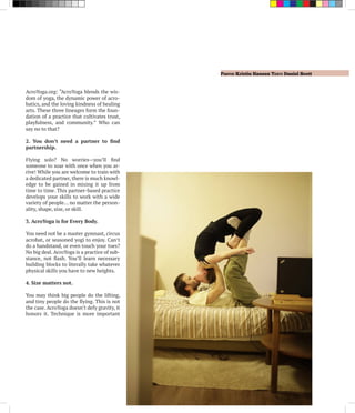 Photo: Kristin Hansen Text: Daniel Scott
AcroYoga.org: “AcroYoga blends the wis-
dom of yoga, the dynamic power of acro-
batics, and the loving kindness of healing
arts. These three lineages form the foun-
dation of a practice that cultivates trust,
playfulness, and community.” Who can
say no to that?
2. You don’t need a partner to find
partnership.
Flying solo? No worries—you’ll find
someone to soar with once when you ar-
rive! While you are welcome to train with
a dedicated partner, there is much knowl-
edge to be gained in mixing it up from
time to time. This partner-based practice
develops your skills to work with a wide
variety of people… no matter the person-
ality, shape, size, or skill.
3. AcroYoga is for Every Body.
You need not be a master gymnast, circus
acrobat, or seasoned yogi to enjoy. Can’t
do a handstand, or even touch your toes?
No big deal. AcroYoga is a practice of sub-
stance, not flash. You’ll learn necessary
building blocks to literally take whatever
physical skills you have to new heights.
4. Size matters not.
You may think big people do the lifting,
and tiny people do the flying. This is not
the case. AcroYoga doesn’t defy gravity, it
honors it. Technique is more important
 