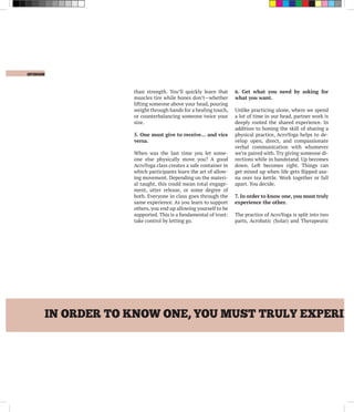 opinion
IN ORDER TO KNOW ONE, YOU MUST TRULY EXPERIEN
than strength. You’ll quickly learn that
muscles tire while bones don’t—whether
lifting someone above your head, pouring
weight through hands for a healing touch,
or counterbalancing someone twice your
size.
5. One must give to receive… and vice
versa.
When was the last time you let some-
one else physically move you? A good
AcroYoga class creates a safe container in
which participants learn the art of allow-
ing movement. Depending on the materi-
al taught, this could mean total engage-
ment, utter release, or some degree of
both. Everyone in class goes through the
same experience. As you learn to support
others, you end up allowing yourself to be
supported. This is a fundamental of trust:
take control by letting go.
6. Get what you need by asking for
what you want.
Unlike practicing alone, where we spend
a lot of time in our head, partner work is
deeply rooted the shared experience. In
addition to honing the skill of sharing a
physical practice, AcroYoga helps to de-
velop open, direct, and compassionate
verbal communication with whomever
we’re paired with. Try giving someone di-
rections while in handstand. Up becomes
down. Left becomes right. Things can
get mixed up when life gets flipped asa-
na over tea kettle. Work together or fall
apart. You decide.
7. In order to know one, you must truly
experience the other.
The practice of AcroYoga is split into two
parts, Acrobatic (Solar) and Therapeutic
 