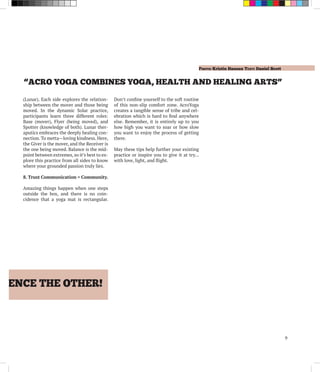 Photo: Kristin Hansen Text: Daniel Scott
9
RIENCE THE OTHER!
“ACRO YOGA COMBINES YOGA, HEALTH AND HEALING ARTS”
(Lunar). Each side explores the relation-
ship between the mover and those being
moved. In the dynamic Solar practice,
participants learn three different roles:
Base (mover), Flyer (being moved), and
Spotter (knowledge of both). Lunar ther-
aputics embraces the deeply healing con-
nection. To metta—loving kindness. Here,
the Giver is the mover, and the Receiver is
the one being moved. Balance is the mid-
point between extremes, so it’s best to ex-
plore this practice from all sides to know
where your grounded passion truly lies.
8. Trust Communication = Community.
Amazing things happen when one steps
outside the box, and there is no coin-
cidence that a yoga mat is rectangular.
Don’t confine yourself to the soft routine
of this non-slip comfort zone. AcroYoga
creates a tangible sense of tribe and cel-
ebration which is hard to find anywhere
else. Remember, it is entirely up to you
how high you want to soar or how slow
you want to enjoy the process of getting
there.
May these tips help further your existing
practice or inspire you to give it at try…
with love, light, and flight.
 