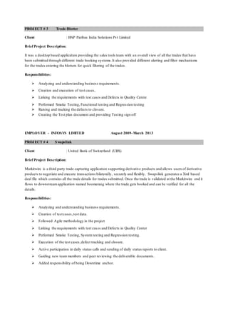 PROJECT # 3 Trade Blotter
Client : BNP Paribas India Solutions Pvt Limited
Brief Project Description:
It was a desktop based application providing the sales tools team with an overall view of all the trades that have
been submitted through different trade booking systems.It also provided different alerting and filter mechanisms
for the trades entering the blotters for quick filtering of the trades.
Responsibilities:
 Analyzing and understanding business requirements.
 Creation and execution of test cases,
 Linking the requirements with test cases and Defects in Quality Centre
 Performed Smoke Testing, Functional testing and Regression testing
 Raising and tracking the defects to closure.
 Creating the Test plan document and providing Testing sign off
EMPLOYER - INFOSYS LIMITED August 2009-March 2013
PROJECT # 4 Swapslink
Client : United Bank of Switzerland (UBS)
Brief Project Description:
Markitwire is a third party trade capturing application supporting derivative products and allows users of derivative
products to negotiate and execute transactions bilaterally, securely and flexibly. Swapslink generates a Xml based
deal file which contains all the trade details for trades submitted. Once the trade is validated at the Markitwire end it
flows to downstreamapplication named boomerang where the trade gets booked and can be verified for all the
details.
Responsibilities:
 Analyzing and understanding business requirements.
 Creation of test cases,test data.
 Followed Agile methodology in the project
 Linking the requirements with test cases and Defects in Quality Center
 Performed Smoke Testing, System testing and Regression testing.
 Execution of the test cases,defect tracking and closure.
 Active participation in daily status calls and sending of daily status reports to client.
 Guiding new team members and peer reviewing the deliverable documents.
 Added responsibility of being Downtime anchor.
 