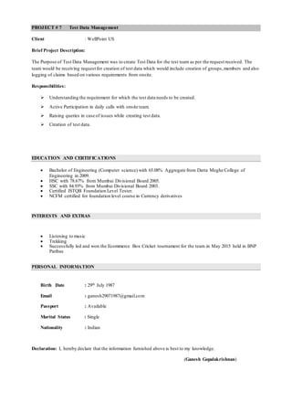 PROJECT # 7 Test Data Management
Client : WellPoint US
Brief Project Description:
The Purpose of Test Data Management was to create Test Data for the test team as per the request received. The
team would be receiving request for creation of test data which would include creation of groups,members and also
logging of claims based on various requirements from onsite.
Responsibilities:
 Understanding the requirement for which the test data needs to be created.
 Active Participation in daily calls with onsite team.
 Raising queries in case of issues while creating test data.
 Creation of test data.
EDUCATION AND CERTIFICATIONS
 Bachelor of Engineering (Computer science) with 65.08% Aggregate from Datta Meghe College of
Engineering in 2009.
 HSC with 78.67% from Mumbai Divisional Board 2005.
 SSC with 84.93% from Mumbai Divisional Board 2003.
 Certified ISTQB Foundation Level Tester.
 NCFM certified for foundation level course in Currency derivatives
INTERESTS AND EXTRAS
 Listening to music
 Trekking
 Successfully led and won the Ecommerce Box Cricket tournament for the team in May 2015 held in BNP
Paribas
PERSONAL INFORMATION
Birth Date : 29th July 1987
Email : ganesh29071987@gmail.com
Passport : Available
Marital Status : Single
Nationality : Indian
Declaration: I, hereby declare that the information furnished above is best to my knowledge.
(Ganesh Gopalakrishnan)
 