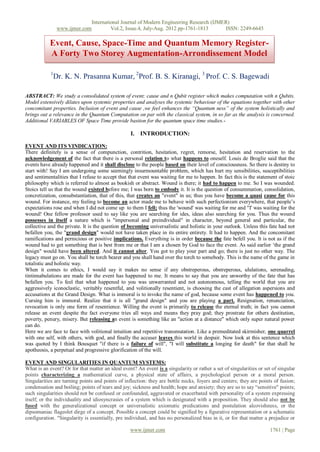 International Journal of Modern Engineering Research (IJMER)
                www.ijmer.com            Vol.2, Issue.4, July-Aug. 2012 pp-1761-1813      ISSN: 2249-6645

           Event, Cause, Space-Time and Quantum Memory Register-
           A Forty Two Storey Augmentation-Arrondissement Model

            1
             Dr. K. N. Prasanna Kumar, 2Prof. B. S. Kiranagi, 3 Prof. C. S. Bagewadi

ABSTRACT: We study a consolidated system of event; cause and n Qubit register which makes computation with n Qubits.
Model extensively dilates upon systemic properties and analyses the systemic behaviour of the equations together with other
concomitant properties. Inclusion of event and cause ,we feel enhances the “Quantum ness” of the system holistically and
brings out a relevance in the Quantum Computation on par with the classical system, in so far as the analysis is concerned.
Additional VARIABLES OF Space Time provide bastion for the quantum space time studies.-

                                                  I. INTRODUCTION:

EVENT AND ITS VINDICATION:
There definitely is a sense of compunction, contrition, hesitation, regret, remorse, hesitation and reservation to the
acknowledgement of the fact that there is a personal relation to what happens to oneself. Louis de Broglie said that the
events have already happened and it shall disclose to the people based on their level of consciousness. So there is destiny to
start with! Say I am undergoing some seemingly insurmountable problem, which has hurt my sensibilities, susceptibilities
and sentimentalities that I refuse to accept that that event was waiting for me to happen. In fact this is the statement of stoic
philosophy which is referred to almost as bookish or abstract. Wound is there; it had to happen to me. So I was wounded.
Stoics tell us that the wound existed before me; I was born to embody it. It is the question of consummation, consolidation,
concretization, consubstantiation, that of this, that creates an "event" in us; thus you have become a quasi cause for this
wound. For instance, my feeling to become an actor made me to behave with such perfectionism everywhere, that people‟s
expectations rose and when I did not come up to them I fell; thus the 'wound' was waiting for me and "I' was waiting for the
wound! One fellow professor used to say like you are searching for ides, ideas also searching for you. Thus the wound
possesses in itself a nature which is "impersonal and preindividual" in character, beyond general and particular, the
collective and the private. It is the question of becoming universalistic and holistic in your outlook. Unless this fate had not
befallen you, the "grand design" would not have taken place in its entire entirety. It had to happen. And the concomitant
ramifications and pernicious or positive implications. Everything is in order because the fate befell you. It is not as if the
wound had to get something that is best from me or that I am a chosen by God to face the event. As said earlier „the grand
design" would have been altered. And it cannot alter. You got to play your part and go; there is just no other way. The
legacy must go on. You shall be torch bearer and you shall hand over the torch to somebody. This is the name of the game in
totalistic and holistic way.
When it comes to ethics, I would say it makes no sense if any obstreperous, obstreperous, ululations, serenading,
tintinnabulations are made for the event has happened to me. It means to say that you are unworthy of the fate that has
befallen you. To feel that what happened to you was unwarranted and not autonomous, telling the world that you are
aggressively iconoclastic, veritably resentful, and volitionally resentient, is choosing the cast of allegation aspersions and
accusations at the Grand Design. What is immoral is to invoke the name of god, because some event has happened to you.
Cursing him is immoral. Realize that it is all "grand design" and you are playing a part. Resignation, renunciation,
revocation is only one form of resentience. Willing the event is primarily to release the eternal truth; in fact you cannot
release an event despite the fact everyone tries all ways and means they pray god; they prostrate for others destitution,
poverty, penury, misery. But releasing an event is something like an "action at a distance" which only super natural power
can do.
Here we are face to face with volitional intuition and repetitive transmutation. Like a premeditated skirmisher, one quarrel
with one self, with others, with god, and finally the accuser leaves this world in despair. Now look at this sentence which
was quoted by I think Bousquet "if there is a failure of will", "I will substitute a longing for death" for that shall be
apotheosis, a perpetual and progressive glorification of the will.

EVENT AND SINGULARITIES IN QUANTUM SYSTEMS:
What is an event? Or for that matter an ideal event? An event is a singularity or rather a set of singularities or set of singular
points characterizing a mathematical curve, a physical state of affairs, a psychological person or a moral person.
Singularities are turning points and points of inflection: they are bottle necks, foyers and centers; they are points of fusion;
condensation and boiling; points of tears and joy; sickness and health; hope and anxiety; they are so to say “sensitive" points;
such singularities should not be confused or confounded, aggravated or exacerbated with personality of a system expressing
itself; or the individuality and idiosyncrasies of a system which is designated with a proposition. They should also not be
fused with the generalizational concept or universalistic axiomatic predications and postulation alcovishness, or the
dipsomaniac flageolet dirge of a concept. Possible a concept could be signified by a figurative representation or a schematic
configuration. "Singularity is essentially, pre individual, and has no personalized bias in it, or for that matter a prejudice or

                                                  www.ijmer.com                                                      1761 | Page
 