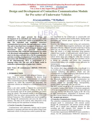  J.Lavanyambhika, D.Madhavi/ International Journal of Engineering Research and Applications
                            (IJERA)        ISSN: 2248-9622      www.ijera.com
                             Vol. 2, Issue 4, July-August 2012, pp.220-226
  Design and Development of Contactless Communication Module
              for Pre setter of Underwater Vehicles
                                        J.Lavanyambhika, **D.Madhavi
  *Digital Systems and Signal Processing in Electronics and Communication Engineering, department of GITAM Institute of
                                   Technology, GITAM University, Visakhapatnam, India
**Associate Professor in Electronics and Communication Engineering, department of GITAM Institute of Technology, GITAM
                                             University, Visakhapatnam, India




Abstract— The paper presents the design and                      was transmitted by the twisted pair or coaxial-cable and
development of an embedded unit which is a pre setter            optical fiber. In general vehicle health checks, feeding preset
module for any underwater vehicle to be launched by the          parameters and internal power activation will be done
ship. The embedded unit establishes contactless                  through cable.
communication between the ship and underwater vehicle.           However, this transmission needs wiring and construction,
The unit is described from two aspects of hardware and           and it often causes electromagnetic interference and signal
software. The hardware unit is designed around Texas             attenuation. Besides, when the test point is moving or laying
Instruments     ultra    low    powered      MSP430F169          cables are not allowed in industrial circumstances. Also
microcontroller chip, TFDU4101 IR transceiver by which           when the vehicle is of small dimensions firing platform
a bi directional communication is established. The main          contains more number of such underwater vehicles hence it
aim is to develop a software driver for IR communication         becomes a difficult activity to communicate with each
and data recording, development of Visual Basic GUI for          vehicle before firing and cutting the cable after necessary
interaction with MSP430 based IR communication board             communication. The solution for the above problem will be
at the ship/submarine. MCU is programmed in C                    to design an embedded unit which uses contactless
language using IAR. The unit will be highly useful in            communication along with contactless power activation for
contactless communication of underwater vehicles.                internal power.
                                                                 B. Use of IR for Communication
Index Terms—IR communication; MSP430; TFDU4101;                  The wireless short range communication, even though it is
Pre setter                                                       an invisible part of our lives is emerging as one of the most
                                                                 important technology for intuitive, simple and safe
I. INTRODUCTION                                                  communication. It enables exchange of data between devices
            modern torpedoes with advanced features are a        held in the proximity of each other.
major threat to surface combatants. To deceive these             To implement wireless communication many technologies
sophisticated enemy vehicles countermeasures are required.       like Bluetooth, Zigbee, RF and IR communication are
These countermeasures include simulation of ship/submarine       available. To choose a technology from the existing pool
signatures by which the torpedoes are misguided. The             common criteria are: operating range, interoperability,
underwater vehicles are launched as a countermeasure by the      security, power requirement, data rate and cost.
ship.                                                            The most reliable among all is IR communication on ship
Hence a pre setter module is required for communication          environment, because huge number of electronic equipments
between the ship and underwater vehicles so that the ship        will be operating at different frequencies, the band width and
can conveniently load all the preset parameters just before      noise may interfere with Bluetooth, Zigbee or RF. IR is line
firing the vehicle. The proposed module is developed using       of sight communication, independent of electronic noise,
MSP430 Ultra low power microcontroller and TFDU4101              provides a secure channel for data communication.
Infrared Transceiver. This embedded unit receives presetting     II. HARDWARE DESIGN
data through IR communication and saves the data in the          A. Contactless Communication Module
memory. This data can be used by other subsystems of the         The contactless communication module(CCM) that is being
vehicle during real time operations to mislead the enemy.        designed needs to communicate with external system
A. Need for Contactless Communication                            through IR communication and internal systems through
                                                                 RS232 and it should have additional features for data
   Communication with underwater vehicles and its power          recording and ADC channels, DAC channels for data
activation is necessary and main activity before firing of any   acquisition from sensors for future requirements.
underwater vehicle. In the previous control systems the data     To cater these requirements MSP430F169 micro controller is
                                                                 chosen. For IR communication TFDU4101 transceiver is


                                                                                                                 220 | P a g e
 