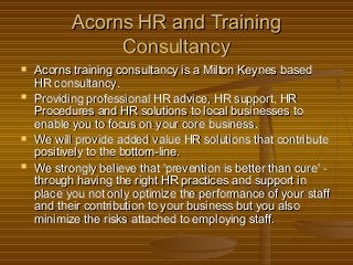 Acorns HR and TrainingAcorns HR and Training
ConsultancyConsultancy
 Acorns training consultancy is a Milton Keynes basedAcorns training consultancy is a Milton Keynes based
HR consultancy.HR consultancy.
 Providing professional HR advice, HR support, HRProviding professional HR advice, HR support, HR
Procedures and HR solutions to local businesses toProcedures and HR solutions to local businesses to
enable you to focus on your core business.enable you to focus on your core business.
 We will provide added value HR solutions that contributeWe will provide added value HR solutions that contribute
positively to the bottom-line.positively to the bottom-line.
 We strongly believe that 'prevention is better than cure' -We strongly believe that 'prevention is better than cure' -
through having the right HR practices and support inthrough having the right HR practices and support in
place you not only optimize the performance of your staffplace you not only optimize the performance of your staff
and their contribution to your business but you alsoand their contribution to your business but you also
minimize the risks attached to employing staff.minimize the risks attached to employing staff.
 