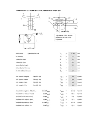 STRENGTH CALCULATION FOR SLOTTED FLANGE WITH SWING BOLT
Bolt Diameter 5/8 Inch Bolt Size Db = mm
Pin Diameter Dp = mm
Top Bracket Length dT = mm
Top Bracket Width bT = mm
Bottom Bracket Length dB = mm
Bottom Bracket Thickness bB = mm
Pin Hole At Bottom Bracket Dh = mm
Yield Strength of Bracket  SA240 Gr 304 Fy(br) = N/mm2
Yield Strength of Weld SA240 Gr 304 Fy(w) = N/mm2
Yield strength of Bolt SA240 Gr 304 Fy(b) = N/mm2
Yield strength of Pin SA240 Gr 304 Fy(p) = N/mm2
Allowable Bending Stress of Bracket, x Fy(br) Fba(br) = N/mm2
Allowable Shear Stress of Bracket, x Fy(br) Fva(br) = N/mm2
Allowable Tensile Stress of Bolt,  x Fy(b) Fta(b) = N/mm2
Allowable Shear Stress of Weld, x Fy(w) Fva(w) = N/mm2
Allowable Bending Stress of Pin, x Fy(p) Fba(p) = N/mm2
Allowable Shear Stress of Pin,  x Fy(p) Fva(p) = N/mm2
153.75
102.5
21
34
8
14
123
12.881
12.7
205
205
205
102.5
153.75
205
22
102.50.5
0.75
0.5
0.6
0.5
0.75
Top Bracket cross section 
dimension is 22 x 21 for 
each side
14
 