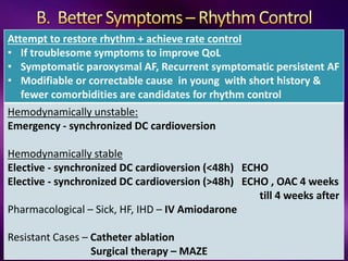 Attempt to restore rhythm + achieve rate control
• If troublesome symptoms to improve QoL
• Symptomatic paroxysmal AF, Recurrent symptomatic persistent AF
• Modifiable or correctable cause in young with short history &
fewer comorbidities are candidates for rhythm control
Hemodynamically unstable:
Emergency - synchronized DC cardioversion
Hemodynamically stable
Elective - synchronized DC cardioversion (<48h) ECHO
Elective - synchronized DC cardioversion (>48h) ECHO , OAC 4 weeks
till 4 weeks after
Pharmacological – Sick, HF, IHD – IV Amiodarone
Resistant Cases – Catheter ablation
Surgical therapy – MAZE
 
